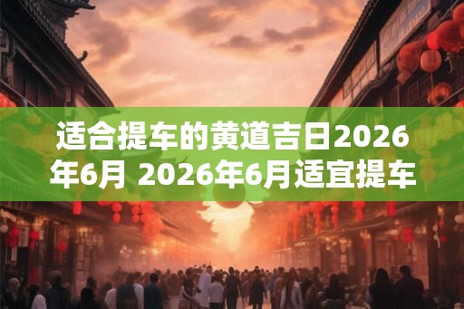适合提车的黄道吉日2026年6月 2026年6月适宜提车的黄道吉日是哪天