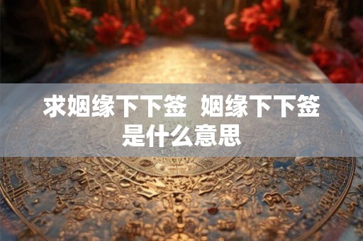 求姻缘下下签  姻缘下下签是什么意思