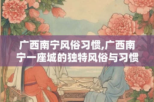 广西南宁风俗习惯,广西南宁一座城的独特风俗与习惯