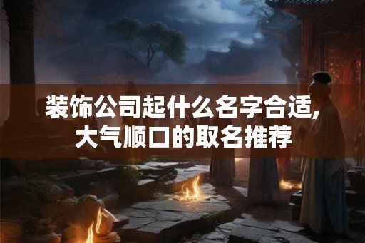 装饰公司起什么名字合适,大气顺口的取名推荐