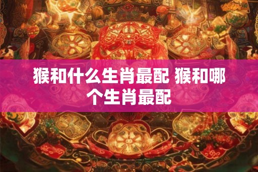 猴和什么生肖最配 猴和哪个生肖最配 猴和什么生肖最配 猴和哪个生肖最配