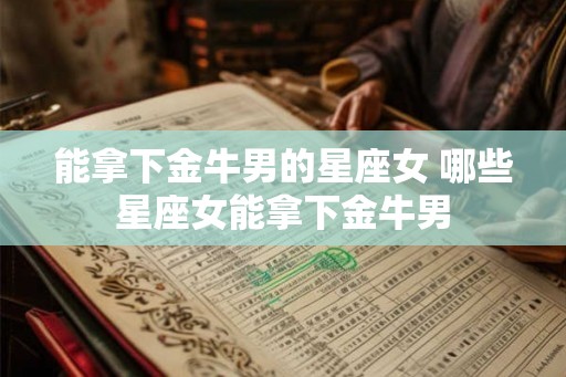 能拿下金牛男的星座女 哪些星座女能拿下金牛男 能拿下金牛男的星座女 哪些星座女能拿下金牛男