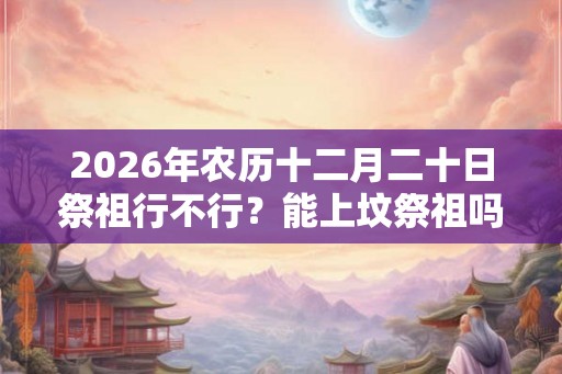 2026年农历十二月二十日祭祖行不行?能上坟祭祖吗 2026年农历十二月二十日祭祖行不行?能上坟祭祖吗