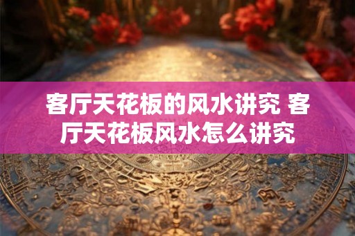 客厅天花板的风水讲究 客厅天花板风水怎么讲究