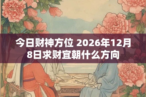 今日财神方位 2026年12月8日求财宜朝什么方向