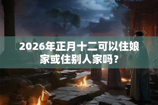 2026年正月十二可以住娘家或住别人家吗？