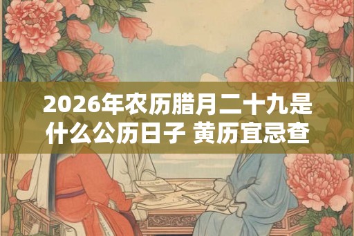 2026年农历腊月二十九是什么公历日子 黄历宜忌查询