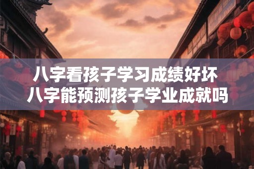 八字看孩子学习成绩好坏 八字能预测孩子学业成就吗