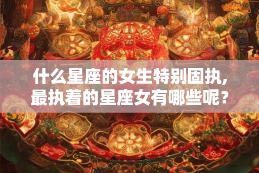 什么星座的女生特别固执,最执着的星座女有哪些呢？