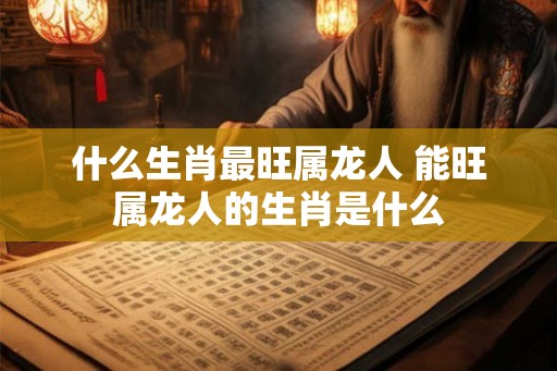 什么生肖最旺属龙人 能旺属龙人的生肖是什么