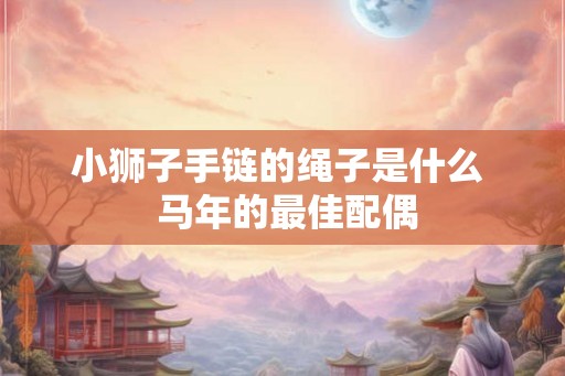 小狮子手链的绳子是什么  马年的最佳配偶