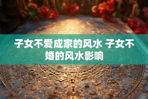 子女不爱成家的风水 子女不婚的风水影响