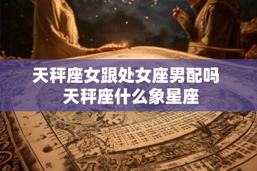 天秤座女跟处女座男配吗  天秤座什么象星座