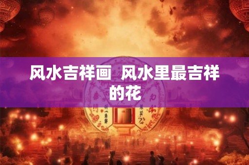 风水吉祥画  风水里最吉祥的花