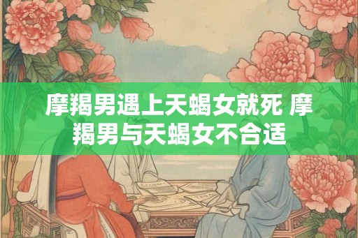 摩羯男遇上天蝎女就死 摩羯男与天蝎女不合适