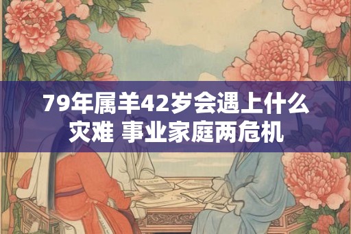 79年属羊42岁会遇上什么灾难 事业家庭两危机