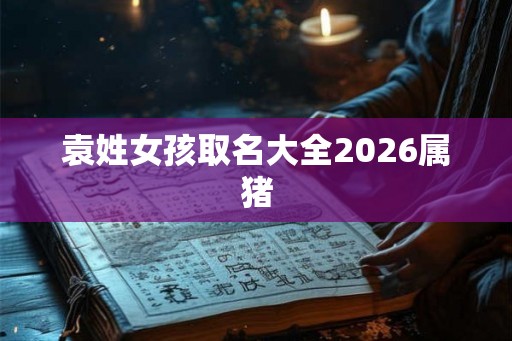 袁姓女孩取名大全2026属猪 袁姓女孩取名大全2026属猪