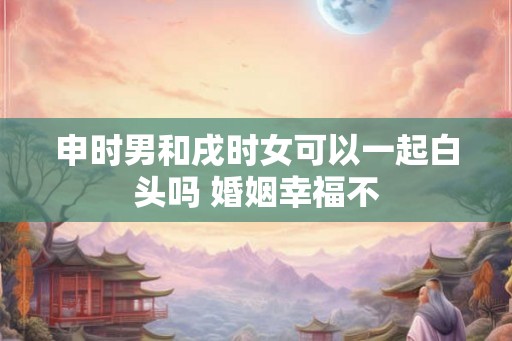 申时男和戌时女可以一起白头吗 婚姻幸福不