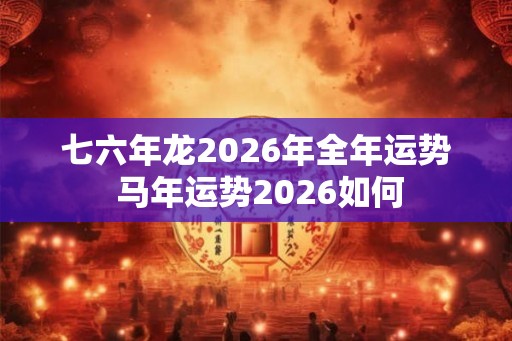 七六年龙2026年全年运势 马年运势2026如何