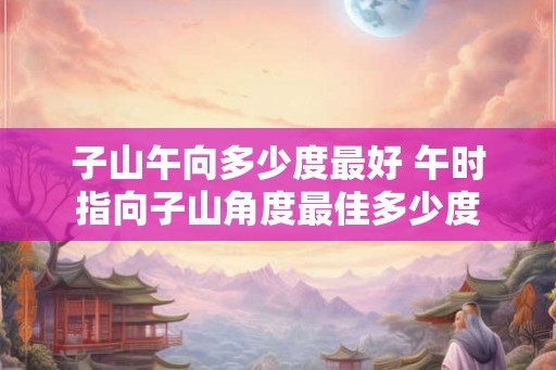子山午向多少度最好 午时指向子山角度最佳多少度 子山午向多少度最好 午时指向子山角度最佳多少度
