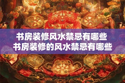 书房装修风水禁忌有哪些 书房装修的风水禁忌有哪些