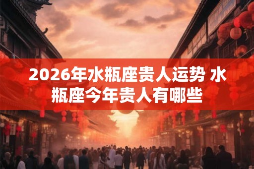 2026年水瓶座贵人运势 水瓶座今年贵人有哪些