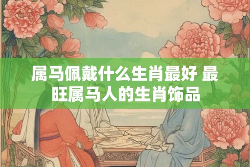 属马佩戴什么生肖最好 最旺属马人的生肖饰品