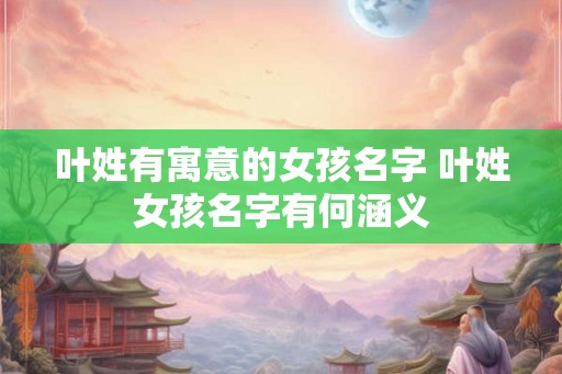 叶姓有寓意的女孩名字 叶姓女孩名字有何涵义