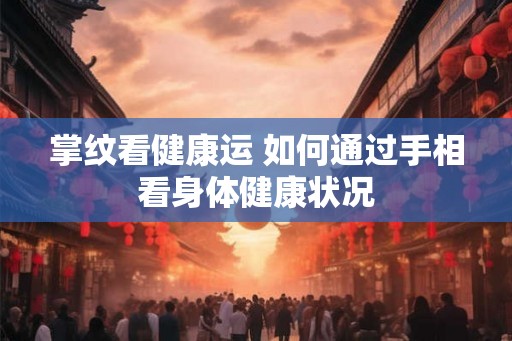 掌纹看健康运 如何通过手相看身体健康状况