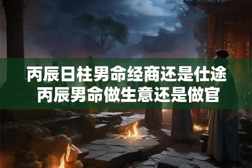 丙辰日柱男命经商还是仕途 丙辰男命做生意还是做官 丙辰日柱男命经商还是仕途 丙辰男命做生意还是做官