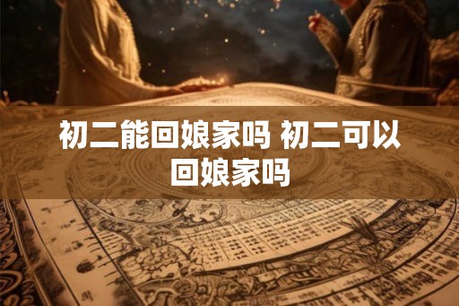 初二能回娘家吗 初二可以回娘家吗