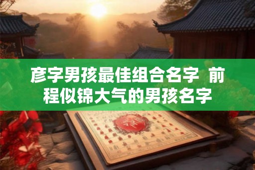 彦字男孩最佳组合名字  前程似锦大气的男孩名字