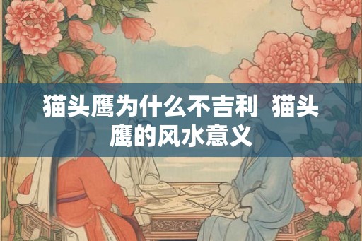 猫头鹰为什么不吉利 猫头鹰的风水意义 猫头鹰为什么不吉利 猫头鹰的风水意义
