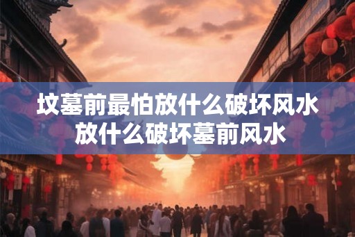 坟墓前最怕放什么破坏风水 放什么破坏墓前风水