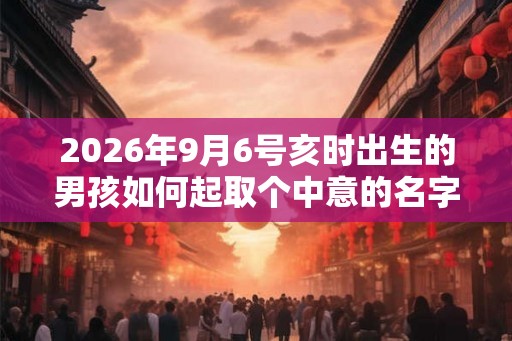 2026年9月6号亥时出生的男孩如何起取个中意的名字，五行属什么