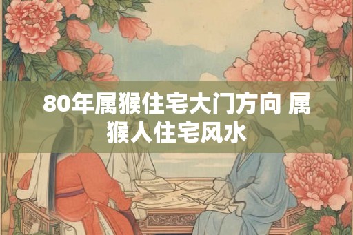80年属猴住宅大门方向 属猴人住宅风水