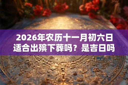2026年农历十一月初六日适合出殡下葬吗？是吉日吗