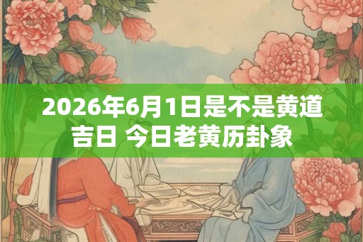 2026年6月1日是不是黄道吉日 今日老黄历卦象