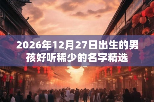 2026年12月27日出生的男孩好听稀少的名字精选 2026年12月27日出生的男孩好听稀少的名字精选