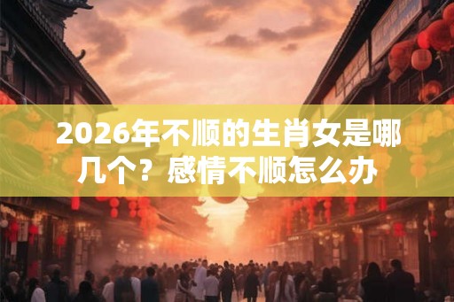 2026年不顺的生肖女是哪几个?感情不顺怎么办 2026年不顺的生肖女是哪几个?感情不顺怎么办