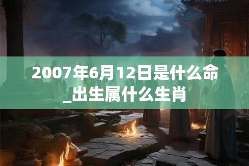 2007年6月12日是什么命_出生属什么生肖 2007年6月12日是什么命_出生属什么生肖