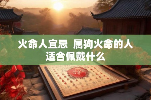 火命人宜忌 属狗火命的人适合佩戴什么 火命人宜忌 属狗火命的人适合佩戴什么