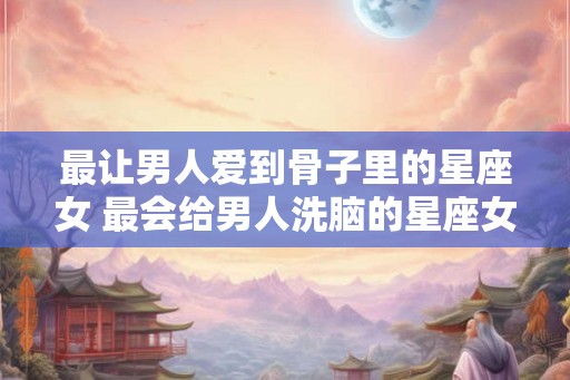 最让男人爱到骨子里的星座女 最会给男人洗脑的星座女 最让男人爱到骨子里的星座女 最会给男人洗脑的星座女