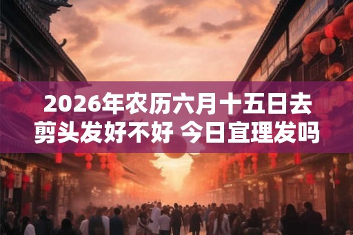 2026年农历六月十五日去剪头发好不好 今日宜理发吗 2026年农历六月十五日去剪头发好不好 今日宜理发吗