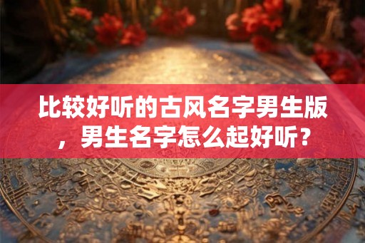比较好听的古风名字男生版，男生名字怎么起好听？