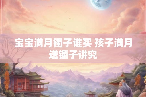 宝宝满月镯子谁买 孩子满月送镯子讲究 宝宝满月镯子谁买 孩子满月送镯子讲究
