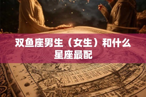 双鱼座男生（女生）和什么星座最配