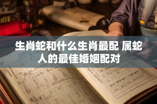 生肖蛇和什么生肖最配 属蛇人的最佳婚姻配对