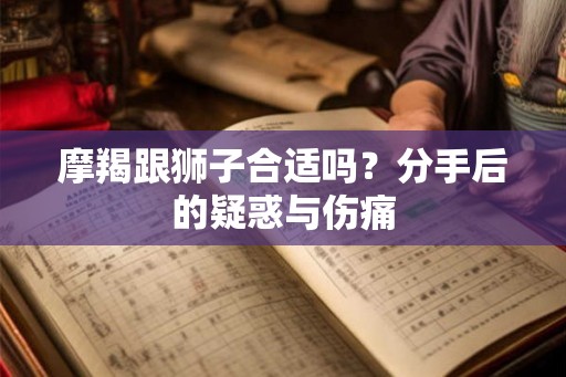 摩羯跟狮子合适吗？分手后的疑惑与伤痛