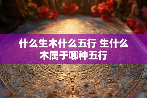 什么生木什么五行 生什么木属于哪种五行
